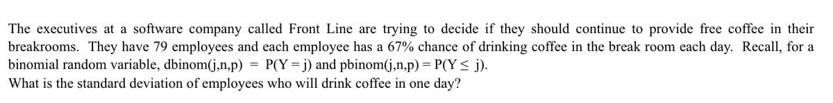 The executives at a software company called Front Line are trying to decide if they should continue to provide free coffee in their
breakrooms. They have 79 employees and each employee has a 67% chance of drinking coffee in the break room each day. Recall, for a
binomial random variable, dbinom(j,n,p)
P(Y= j) and pbinom(j,n,p) = P(Y < j).
What is the standard deviation of employees who will drink coffee in one day?
