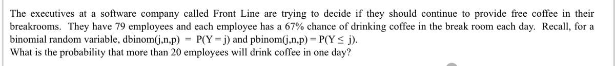 The executives at a software company called Front Line are trying to decide if they should continue to provide free coffee in their
breakrooms. They have 79 employees and each employee has a 67% chance of drinking coffee in the break room each day. Recall, for a
binomial random variable, dbinom(j,n,p) = P(Y= j) and pbinom(j,n,p) = P(Y< j).
What is the probability that more than 20 employees will drink coffee in one day?
