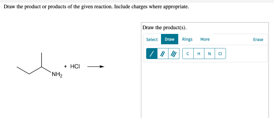Draw the product or products of the given reaction. Include charges where appropriate.
Draw the product(s).
Select Draw
Rings
More
Erase
H
N
CI
+ HCI
`NH2

