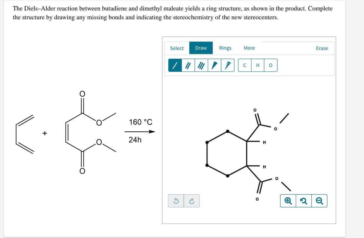 The Diels-Alder reaction between butadiene and dimethyl maleate yields a ring structure, as shown in the product. Complete
the structure by drawing any missing bonds and indicating the stereochemistry of the new stereocenters.
Select
Draw
Rings
More
Erase
C
160 °C
+
24h
