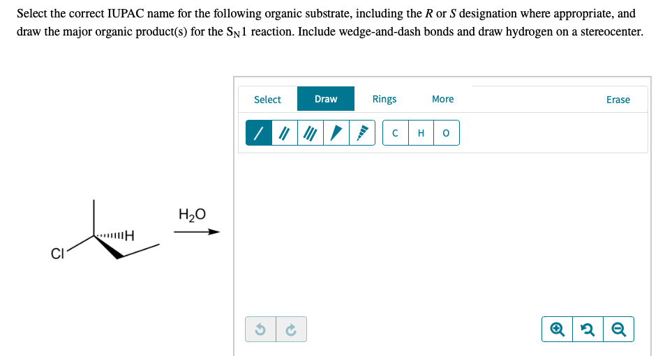 Select the correct IUPAC name for the following organic substrate, including the R or S designation where appropriate, and
draw the major organic product(s) for the SN1 reaction. Include wedge-and-dash bonds and draw hydrogen on a stereocenter.
Select
Draw
Rings
More
Erase
H
H20
CI
