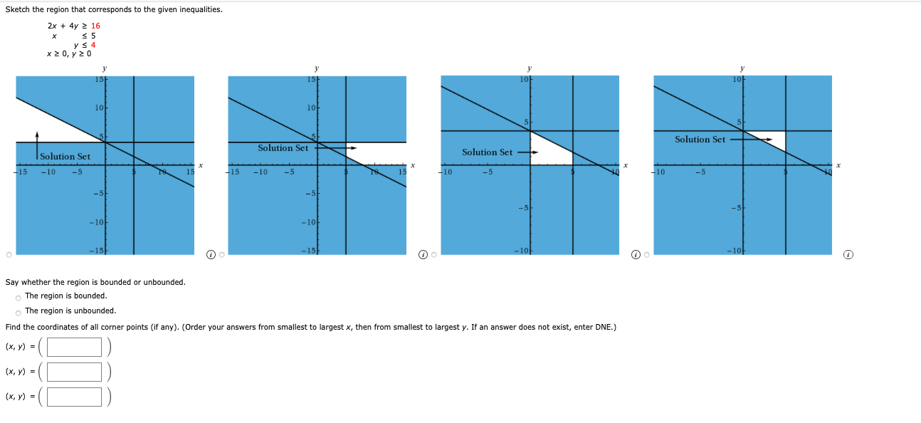 Sketch the region that corresponds to the given inequalities.
2x + 4y 2 16
< 5
yS 4
x2 0, y 2 0
15
10
10
Solution Set
Solution Set
Solution Set +
ISolution Set
-15
-10
-5
15
-15
-10
-5
-10
-5
-10
-5
-5
-5
-5
-10
-10
-15
Say whether the region is bounded or unbounded.
o The region is bounded.
The region is unbounded.
Find the coordinates of all corner points (if any). (Order your answers from smallest to largest x, then from smallest to largest y. If an answer does not exist, enter DNE.)
(x, y) =
(х, у) -
(х, у) -
