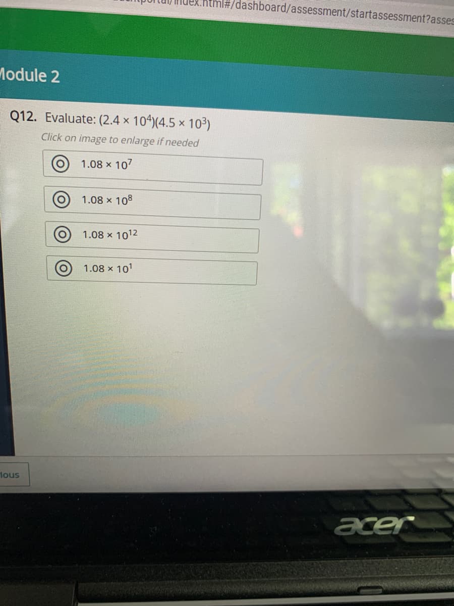 ml#/dashboard/assessment/startassessment?asses
Module 2
Q12. Evaluate: (2.4 x 104)(4.5 x 103)
Click on image to enlarge if needed
O 1.08 x 107
1.08 x 108
1.08 x 1012
1.08 x 101
lous
acer
