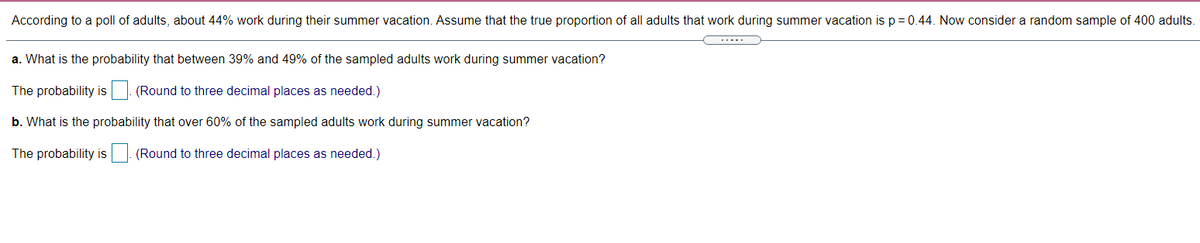 According to a poll of adults, about 44% work during their summer vacation. Assume that the true proportion of all adults that work during summer vacation is p = 0.44. Now consider a random sample of 400 adults.
a. What is the probability that between 39% and 49% of the sampled adults work during summer vacation?
The probability is. (Round to three decimal places as needed.)
IS
b. What is the probability that over 60% of the sampled adults work during summer vacation?
The probability is. (Round to three decimal places as needed.)
IS
