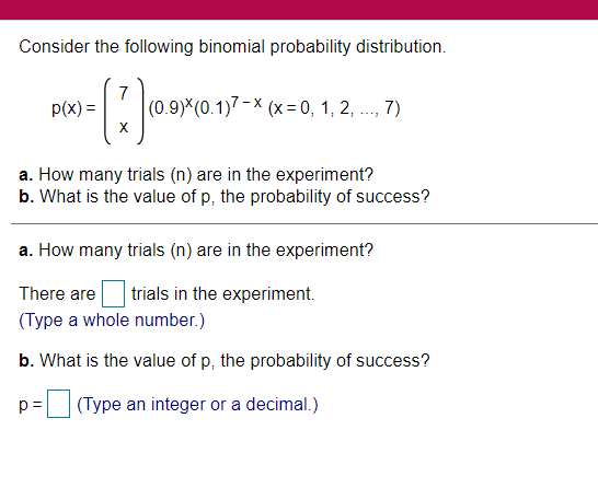 Consider the following binomial probability distribution.
7
(0.9)*(0.1)7-× (x = 0, 1, 2, ..., 7)
p(x) =
a. How many trials (n) are in the experiment?
b. What is the value of p, the probability of success?
a. How many trials (n) are in the experiment?
There are
trials in the experiment.
(Type a whole number.)
b. What is the value of p, the probability of success?
p =
(Type an integer or a decimal.)
