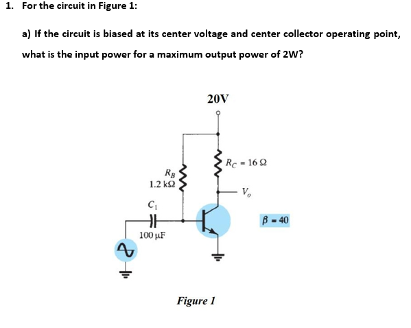 1. For the circuit in Figure 1:
a) If the circuit is biased at its center voltage and center collector operating point,
what is the input power for a maximum output power of 2W?
20V
Rc = 16 2
1.2 k2
V.
B - 40
100 µF
Figure 1
