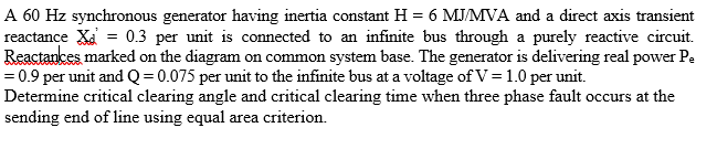 A 60 Hz synchronous generator having inertia constant H = 6 MJ/MVA and a direct axis transient
reactance X = 0.3 per unit is connected to an infinite bus through a purely reactive circuit.
Reactances marked on the diagram on common system base. The generator is delivering real power Pe
= 0.9 per unit and Q = 0.075 per unit to the infinite bus at a voltage of V = 1.0 per unit.
Determine critical clearing angle and critical clearing time when three phase fault occurs at the
sending end of line using equal area criterion.