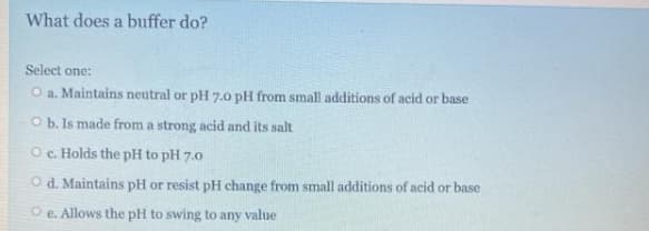 What does a buffer do?
Select one:
O a. Maintains neutral or pH 7.0 pH from small additions of acid or base
O b. Is made from a strong acid and its salt
O c. Holds the pH to pH 7.0
O d. Maintains pH or resist pH change from small additions of acid or base
O e. Allows the pH to swing to any value
