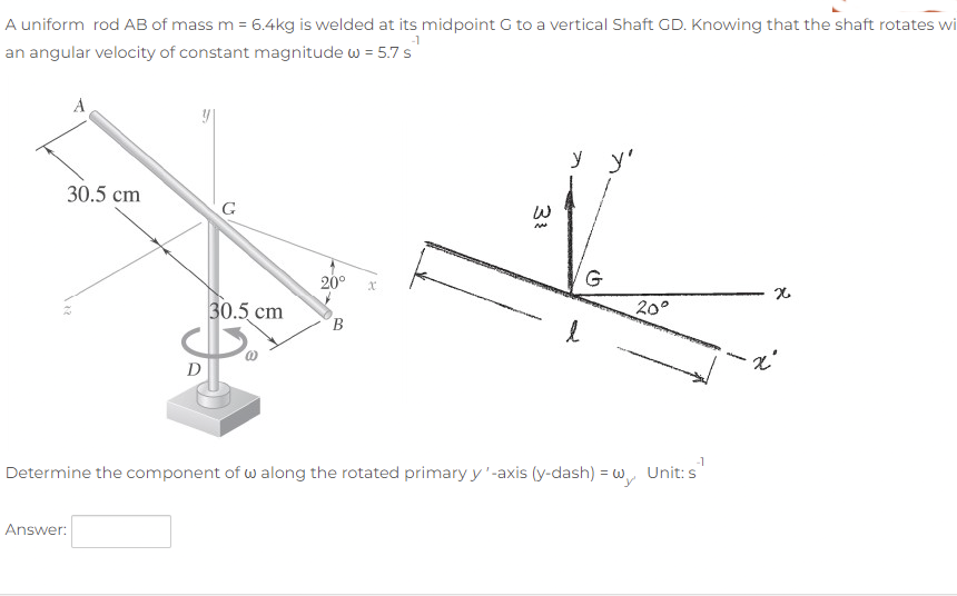 A uniform rod AB of mass m = 6.4kg is welded at its midpoint G to a vertical Shaft GD. Knowing that the shaft rotates wi
-1
an angular velocity of constant magnitude w = 5.7 s
A
y y'
30.5 cm
G
20°
G
30.5 cm
20°
B.
D
-1
Determine the component of w along the rotated primary y'-axis (y-dash) = w, Unit: s
Answer:
31
