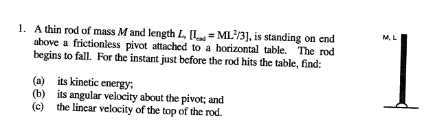 1. A thin rod of mass M and length L, [I = ML?/3], is standing on end
above a frictionless pivot attached to a horizontal table. The rod
begins to fall. For the instant just before the rod hits the table, find:
1
M. L
(a) its kinetic energy;
(b) its angular velocity about the pivot; and
(c) the linear velocity of the top of the rod.
