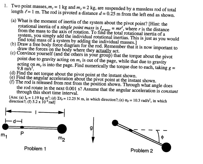 1. Two point masses, m, = 1 kg and m, = 2 kg, are suspended by a massless rod of total
length (= 1 m. The rod is pivoted a distance d= 0.25 m from the left end as shown.
(a) What is the moment of inertia of the system about the pivot point? [Hint: the
rotational inertia of a single point mass is I mass = mr, where r is the distance
from the mass to the axis of rotation. To find the total rotational inertia of a
system, you simply add the individual rotational inertias. This is just as you would
find total mass of a system by adding the individual masses.]
(b) Draw a free body force diagram for the rod. Remember that it is now important to
draw the forces on the body where they actually act.
(c) Convince yourself (and the others in your group) that the torque about the pivot
point due to gravity acting on m, is out of the page, while that due to gravity
acting on m, is into the page. Find numerically the torque due to each, taking g =
9.8 m/s.
(d) Find the net torque about the pivot point at the instant shown.
(e) Find the angular acceleration about the pivot point at the instant shown.
(H The rod is released from rest from the position shown. Through what angle does
the rod rotate in the next 0.001 s? Assume that the angular acceleration is constant
through this short time interval.
[Ans: (a) I, = 1.19 kg m²; (d) Et, = 12.25 N m, in which direction?; (e) ap = 10.3 rad/s², in which
direction?; (f) 5.2 x 1oʻrad]
m1
m2
Problem 1
Problem 2
