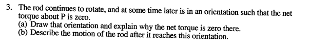 3. The rod continues to rotate, and at some time later is in an orientation such that the net
torque about P is zero.
(a) Draw that orientation and explain why the net torque is zero there.
(b) Describe the motion of the rod after it reaches this orientation.
