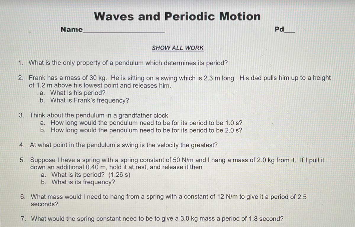 Waves and Periodic Motion
Name
Pd
SHOW ALL WORK
1. What is the only property of a pendulum which determines its period?
2. Frank has a mass of 30 kg. He is sitting on a swing which is 2.3 m long. His dad pulls him up to a height
of 1.2 m above his lowest point and releases him.
a. What is his period?
b. What is Frank's frequency?
3. Think about the pendulum in a grandfather clock
a. How long would the pendulum need to be for its period to be 1.0 s?
b. How long would the pendulum need to be for its period to be 2.0 s?
4. At what point in the pendulum's swing is the velocity the greatest?
5. Suppose I have a spring with a spring constant of 50 N/m and I hang a mass of 2.0 kg from it. If I pull it
down an additional 0.40 m, hold it at rest, and release it then
a. What is its period? (1.26 s)
b. What is its frequency?
6. What mass would I need to hang from a spring with a constant of 12 N/m to give it a period of 2.5
seconds?
7. What would the spring constant need to be to give a 3.0 kg mass a period of 1.8 second?
