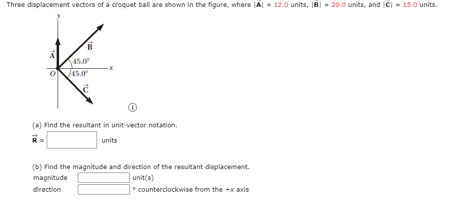 Three displacement vectors of a croquet ball are shown in the figure, where |A| = 12.0 units, |B| = 20.0 units, and |C| = 15.0 units.
B.
45.0°
45.0°
(a) Find the resultant in unit-vector notation.
R =
units
(b) Find the magnitude and direction of the resultant displacement.
|unit(s)
° counterclockwise from the +x axis
magnitude
direction
