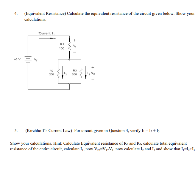 4. (Equivalent Resistance) Calculate the equivalent resistance of the circuit given below. Show your
calculations.
Current, I,
R1
100
R2
R3
200
300
5. (Kirchhoff's Current Law) For circuit given in Question 4, verify I, = I; + Is.
Show your calculations. Hint: Calculate Equivalent resistance of R2 and R3, calculate total equivalent
resistance of the entire circuit, calculate I, now V33=V7-V1, now calculate Iz and I; and show that I;=Iy+I3
