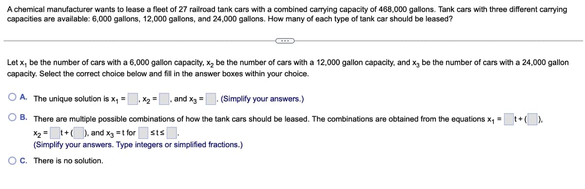 A chemical manufacturer wants to lease a fleet of 27 railroad tank cars with a combined carrying capacity of 468,000 gallons. Tank cars with three different carrying
capacities are available: 6,000 gallons, 12,000 gallons, and 24,000 gallons. How many of each type of tank car should be leased?
Let x₁ be the number of cars with a 6,000 gallon capacity, x₂ be the number of cars with a 12,000 gallon capacity, and x3 be the number of cars with a 24,000 gallon
capacity. Select the correct choice below and fill in the answer boxes within your choice.
A. The unique solution is x₁ =
, X₂= and x3 =
(Simplify your answers.)
B. There are multiple possible combinations of how the tank cars should be leased. The combinations are obtained from the equations x₁ =
x₂ = _ t + (__), and x3 = t for sts.
(Simplify your answers. Type integers or simplified fractions.)
OC. There is no solution.