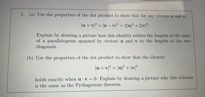 1. (a) Use the properties of the dot product to show that for any vectors u and v,
|u+v² + |u-v² = 2|u|² + 2/v².
Explain by drawing a picture how this identity relates the lengths of the sides
of a parallelogram spanned by vectors u and v to the lengths of the two
diagonals.
(b) Use the properties of the dot product to show that the identity.
|u + v² = |u|² + |v|²
holds exactly when u v= 0. Explain by drawing a picture why this relation
is the same as the Pythagorean theorem.