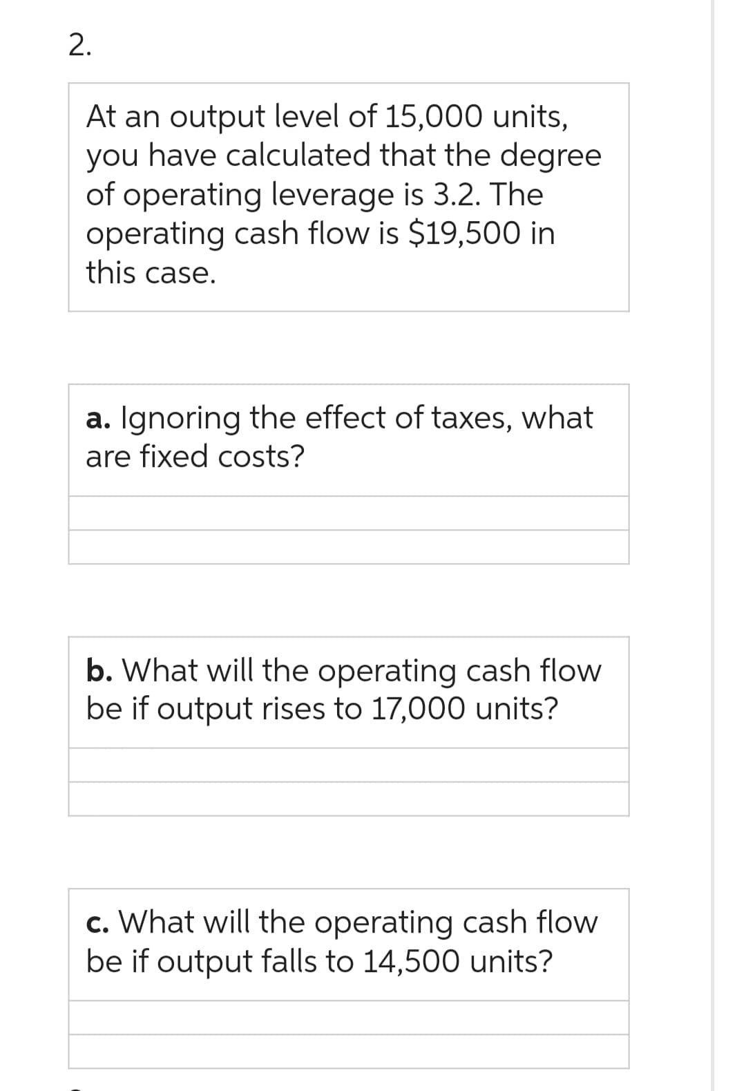 2.
At an output level of 15,000 units,
you have calculated that the degree
of operating leverage is 3.2. The
operating cash flow is $19,500 in
this case.
a. Ignoring the effect of taxes, what
are fixed costs?
b. What will the operating cash flow
be if output rises to 17,000 units?
c. What will the operating cash flow
be if output falls to 14,500 units?