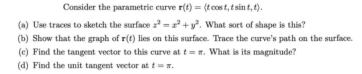 Consider the parametric curve r(t)
=
(t cost, tsin t, t).
(a) Use traces to sketch the surface z² x² + y². What sort of shape is this?
(b) Show that the graph of r(t) lies on this surface. Trace the curve's path on the surface.
(c) Find the tangent vector to this curve at t = π. What is its magnitude?
(d) Find the unit tangent vector at t = π.