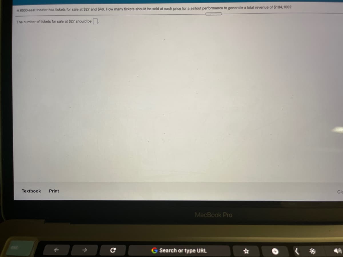 A 6000-seat theater has tickets for sale at $27 and $40. How many tickets should be sold at each price for a sellout performance to generate a total revenue of $184,100?
The number of tickets for sale at $27 should be
Textbook
Print
Cle
MacBook Pro
Search or type URL
