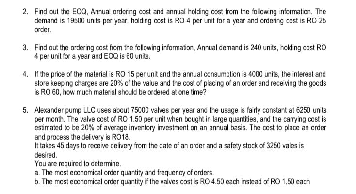 2. Find out the EOQ, Annual ordering cost and annual holding cost from the following information. The
demand is 19500 units per year, holding cost is RO 4 per unit for a year and ordering cost is RO 25
order.
3. Find out the ordering cost from the following information, Annual demand is 240 units, holding cost RO
4 per unit for a year and EOQ is 60 units.
4. If the price of the material is RO 15 per unit and the annual consumption is 4000 units, the interest and
store keeping charges are 20% of the value and the cost of placing of an order and receiving the goods
is RO 60, how much material should be ordered at one time?
5. Alexander pump LLC uses about 75000 valves per year and the usage is fairly constant at 6250 units
per month. The valve cost of RO 1.50 per unit when bought in large quantities, and the carrying cost is
estimated to be 20% of average inventory investment on an annual basis. The cost to place an order
and process the delivery is RO18.
It takes 45 days to receive delivery from the date of an order and a safety stock of 3250 vales is
desired.
You are required to determine.
a. The most economical order quantity and frequency of orders.
b. The most economical order quantity if the valves cost is RO 4.50 each instead of RO 1.50 each
