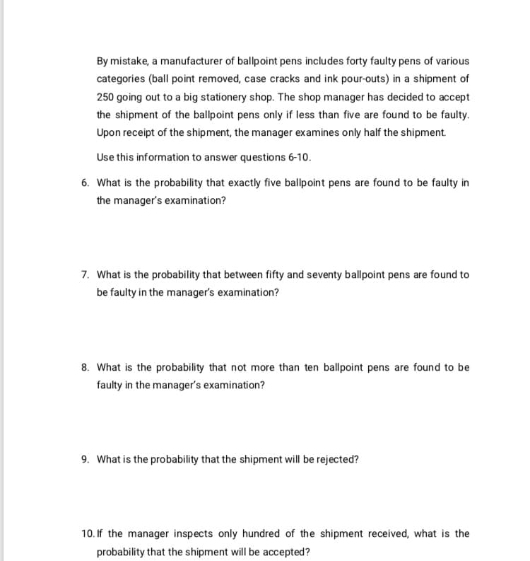 By mistake, a manufacturer of ballpoint pens includes forty faulty pens of various
categories (ball point removed, case cracks and ink pour-outs) in a shipment of
250 going out to a big stationery shop. The shop manager has decided to accept
the shipment of the ballpoint pens only if less than five are found to be faulty.
Upon receipt of the shipment, the manager examines only half the shipment.
Use this information to answer questions 6-10.
6. What is the probability that exactly five ballpoint pens are found to be faulty in
the manager's examination?

