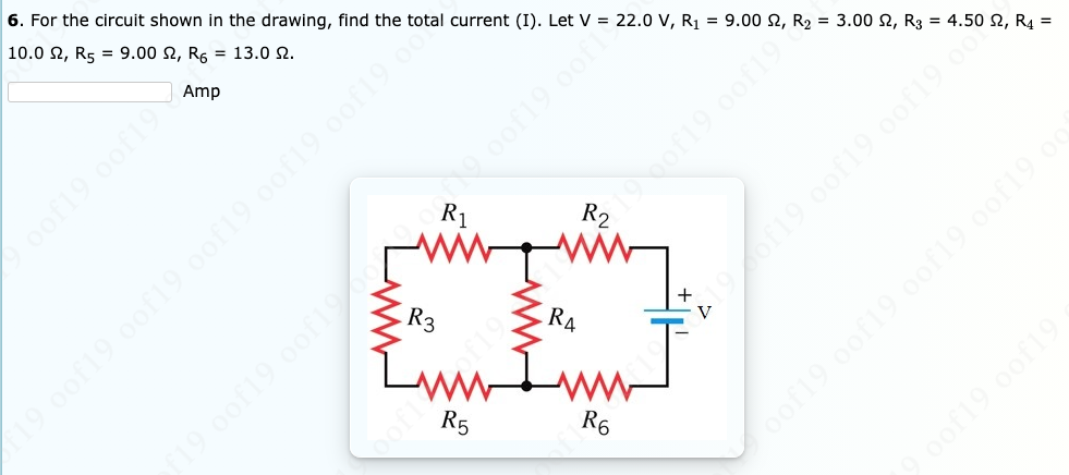 6. For the circuit shown in the drawing, find the total current (I). Let V = 22.0 V, R1 = 9.00 2, R2 = 3.00 N, R3 = 4.50 N, R4 =
10.0 2, R5 = 9.00 2, R, = 13.0 N.
of19 0of19
R2
Amp
decori9.oof
R1
R3
R4
V
R5
R6
oof19 0of19 oof19. 0of19 c
of19 oofl
