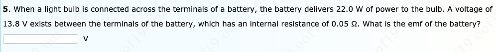 5. When a light bulb is connected across the terminals of a battery, the battery delivers 22.0 W of power to the bulb. A voltage of
13.8 V exists between the terminals of the battery, which has an internal resistance of 0.05 2. What is the emf of the battery?
V
