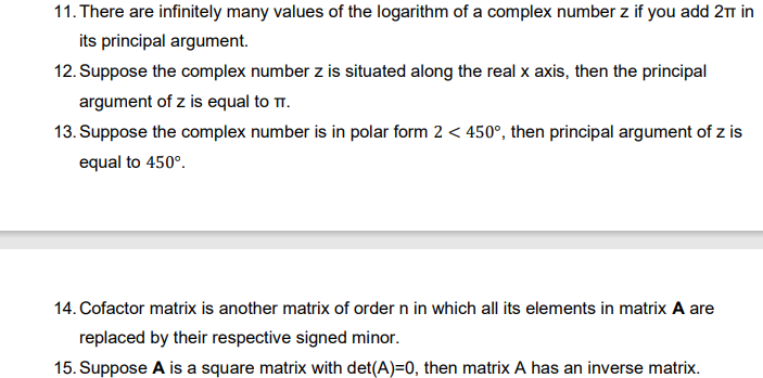 11. There are infinitely many values of the logarithm of a complex number z if you add 2m in
its principal argument.
12. Suppose the complex number z is situated along the real x axis, then the principal
argument of z is equal to TT.
13. Suppose the complex number is in polar form 2 < 450°, then principal argument of z is
equal to 450°.
14. Cofactor matrix is another matrix of order n in which all its elements in matrix A are
replaced by their respective signed minor.
15. Suppose A is a square matrix with det(A)=0, then matrix A has an inverse matrix.
