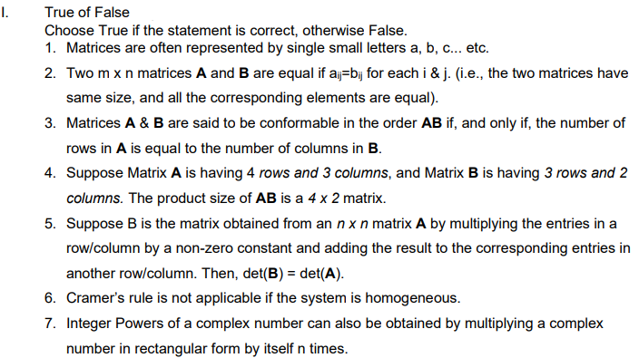 I.
True of False
Choose True if the statement is correct, otherwise False.
1. Matrices are often represented by single small letters a, b, c... etc.
2. Two m x n matrices A and B are equal if aj=bij for each i & j. (i.e., the two matrices have
same size, and all the corresponding elements are equal).
3. Matrices A & B are said to be conformable in the order AB if, and only if, the number of
rows in A is equal to the number of columns in B.
4. Suppose Matrix A is having 4 rows and 3 columns, and Matrix B is having 3 rows and 2
columns. The product size of AB is a 4 x 2 matrix.
5. Suppose B is the matrix obtained from an n x n matrix A by multiplying the entries in a
row/column by a non-zero constant and adding the result to the corresponding entries in
another row/column. Then, det(B) = det(A).
6. Cramer's rule is not applicable if the system is homogeneous.
7. Integer Powers of a complex number can also be obtained by multiplying a complex
number in rectangular form by itself n times.
