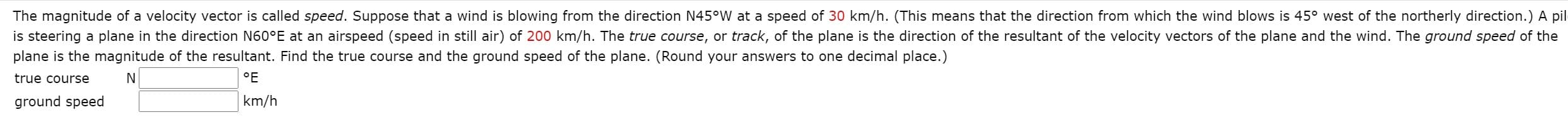 The magnitude of a velocity vector is called speed. Suppose that a wind is blowing from the direction N45°W at a speed of 30 km/h. (This means that the direction from which the wind blows is 45° west of the northerly direction.) A p
is steering a plane in the direction N60°E at an airspeed (speed in still air) of 200 km/h. The true course, or track, of the plane is the direction of the resultant of the velocity vectors of the plane and the wind. The ground speed of the
plane is the magnitude of the resultant. Find the true course and the ground speed of the plane. (Round your answers to one decimal place.)
true coIurse
N
°F
