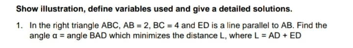 Show illustration, define variables used and give a detailed solutions.
1. In the right triangle ABC, AB = 2, BC = 4 and ED is a line parallel to AB. Find the
angle a = angle BAD which minimizes the distance L, where L = AD + ED
%3D
