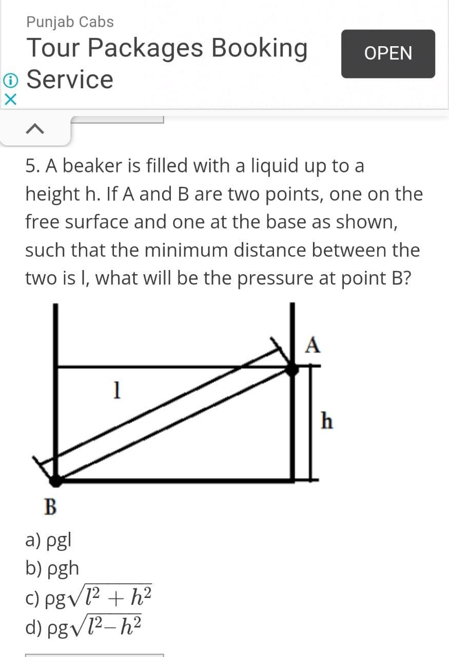 Punjab Cabs
Tour Packages Booking
O Service
ОPEN
5. A beaker is filled with a liquid up to a
height h. If A and B are two points, one on the
free surface and one at the base as shown,
such that the minimum distance between the
two is I, what will be the pressure at point B?
A
1
h
В
a) pgl
b) pgh
c) pgvl² + h²
d) pgv12–h?
