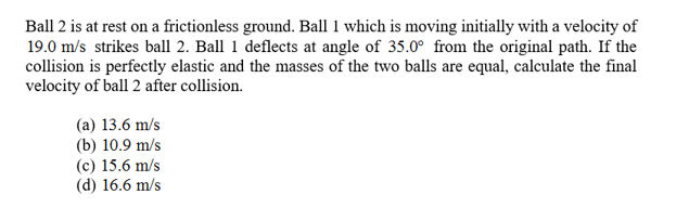 Ball 2 is at rest on a frictionless ground. Ball 1 which is moving initially with a velocity of
19.0 m/s strikes ball 2. Ball 1 deflects at angle of 35.0° from the original path. If the
collision is perfectly elastic and the masses of the two balls are equal, calculate the final
velocity of ball 2 after collision.
(a) 13.6 m/s
(b) 10.9 m/s
(c) 15.6 m/s
(d) 16.6 m/s
