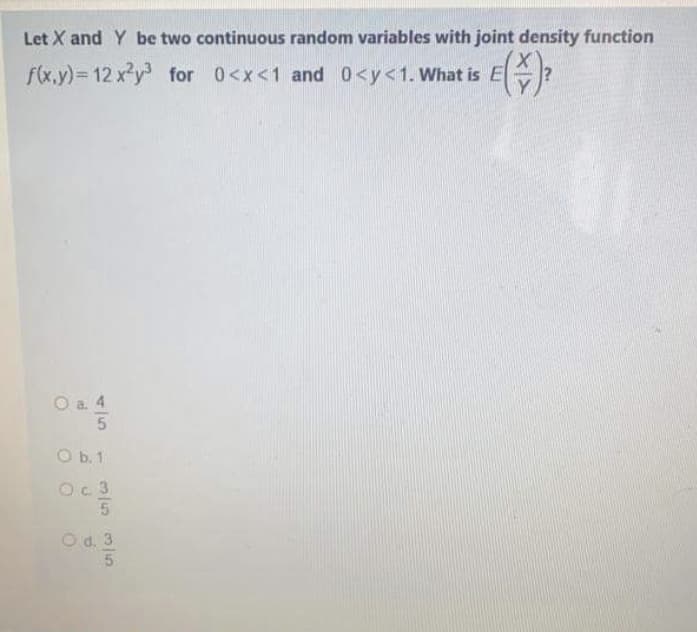 Let X and Y be two continuous random variables with joint density function
f(x,y)= 12 x²y for 0<x<1 and 0<y<1. What is E
O a. 4
O b. 1
Oc 3
5.
O d. 3
