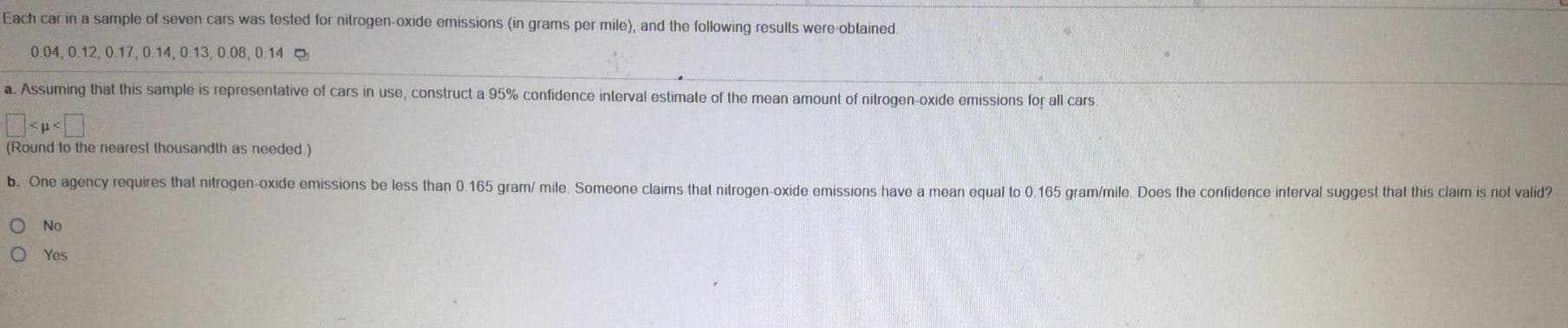 Each car in a sample of seven cars was tested for nitrogen-oxide emissions (in grams per mile), and the following results were oblained
0.04, 0.12, 0.17, 0.14, 0.13, 0.08, 0.14
a. Assuming that this sample is representative of cars in use, construct a 95 % confidence interval estimate of the mean amount of nitrogen-oxide emissions for all cars
(Round to the nearest thousandth as needed.)
b. One agency requires that nitrogen-oxide emissions be less than 0.165 gram/ mile. Someone claims that nitrogen-oxide emissions have a mean equal to 0.165 gram/mile. Does the confidence interval suggest that this claim is not valid?
No
Yes
O O
