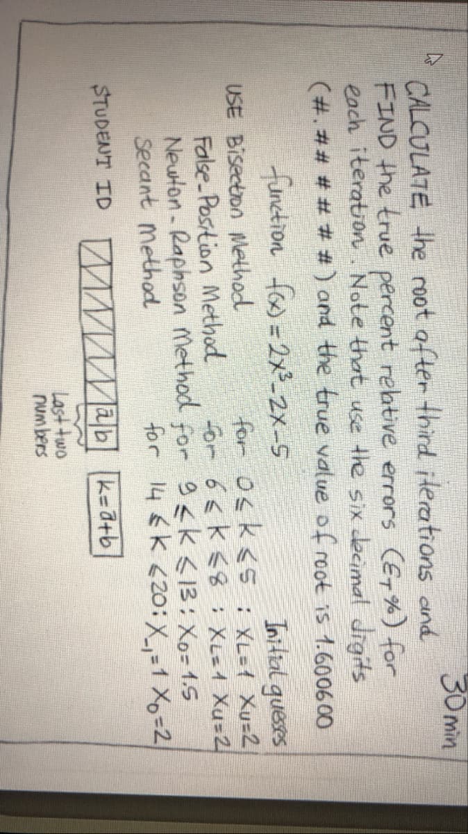 30 min
CALCULATE the root after third iterations and
FIND the true percent rebtive errors (ET %) for
each iteration. Note that use the six decimal digits
(#. ## # # # #) and the true value of root is 1.600600
function fos = 2x²_2X-5
Initral guesses
for osk<5 : XL={ Xu=2
or 6<k <8: XL=1 Xu=2
Newton- Raphson Method for 9sk <13: Xo= 1.5
for 14€K <2o:X-1 X=2
USE Bisection Method
False Position Method
Secant method
STUDENT ID Mwwmab k-= d+b
Last two
numbers
