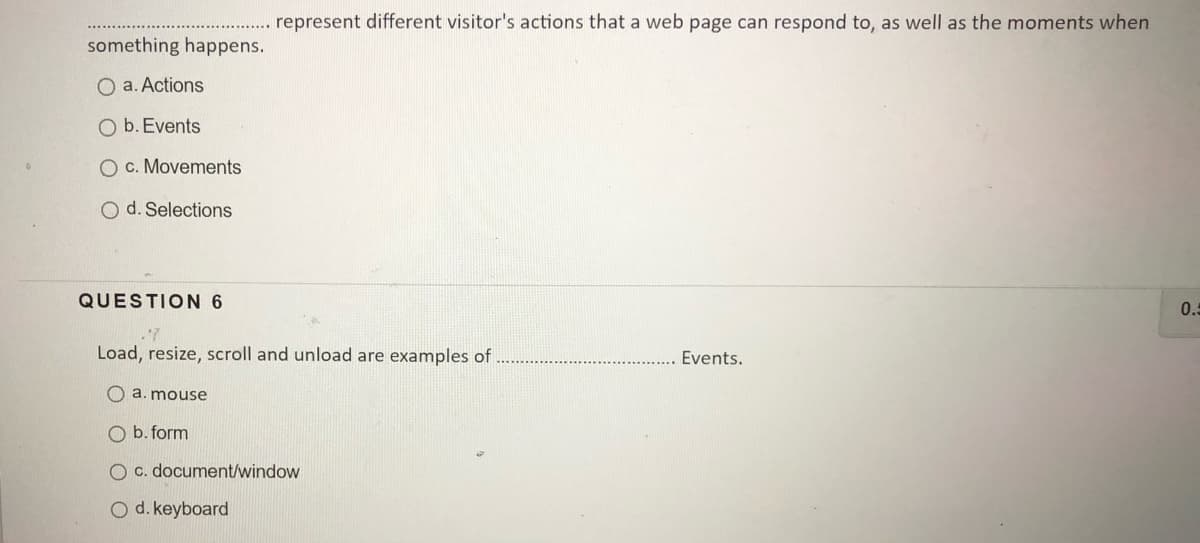 represent different visitor's actions that a web page can respond to, as well as the moments when
something happens.
O a. Actions
O b. Events
O c. Movements
O d. Selections
QUESTION 6
0.5
Load, resize, scroll and unload are examples of
Events.
O a. mouse
O b. form
O c. document/window
O d. keyboard

