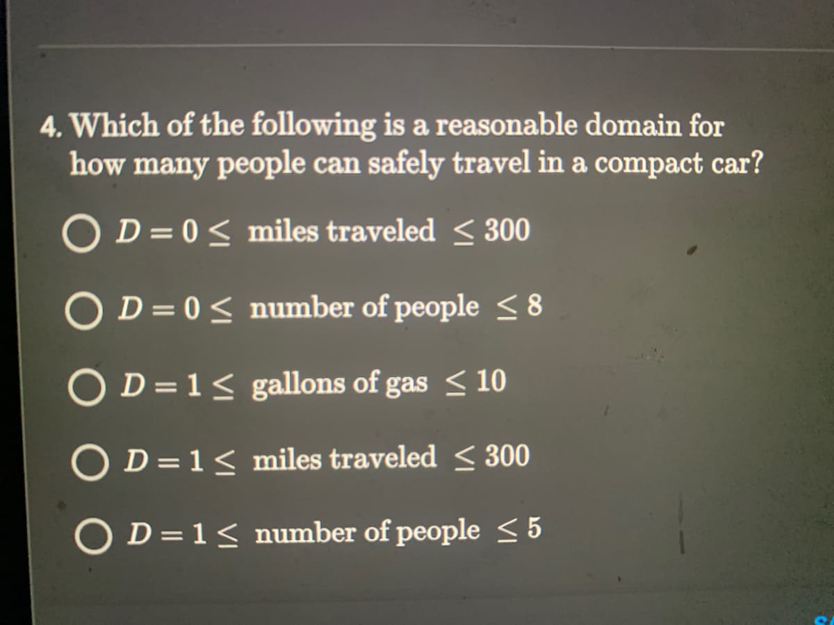 4. Which of the following is a reasonable domain for
how many people can safely travel in a compact car?
OD=0 ≤ miles traveled ≤ 300
OD=0 ≤ number of people ≤8
O D=1≤ gallons of gas ≤ 10
O D = 1 ≤ miles traveled ≤ 300
O D=1≤ number of people ≤ 5