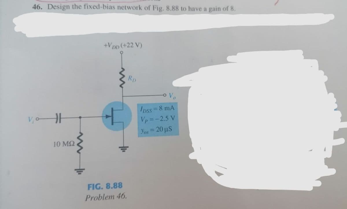 46. Design the fixed-bias network of Fig. 8.88 to have a gain of 8.
+VDD (+22 V)
Rp.
V₁0H
10 ΜΩ
t
FIG. 8.88
Problem 46.
o Vo
IDSS = 8 mA
Vp=-2.5 V
Yos = 20 µs