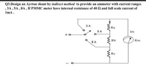 Q3.Design an Ayrton shunt by indirect method to provide an ammeter with current ranges
3A, 5A, 8A, If PMMC meter have internal resistance of 40 £2 and full scale current of
ImA.
3 A
Ra
5 A
Im
+0
Rb
Re
Rm