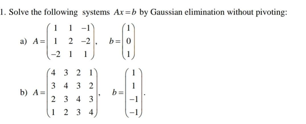 1. Solve the following systems Ax=b by Gaussian elimination without pivoting:
1
-1
1
a) A =
-2
b=
-2 1 1
4 3 2 1
3432
b) A =
-0
b=
234 3
1
23 4