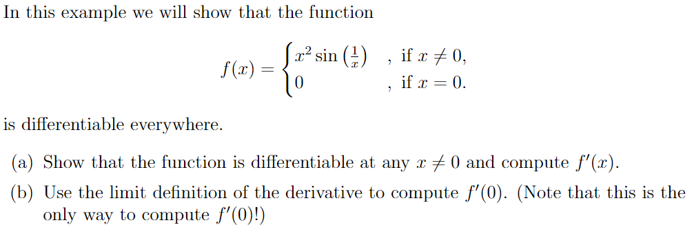 In this example we will show that the function
Sa? sin ()
f(x):
if x + 0,
if x = 0.
is differentiable everywhere.
(a) Show that the function is differentiable at any x 0 and compute f'(x).
(b) Use the limit definition of the derivative to compute f'(0). (Note that this is the
only way to compute f'(0)!)

