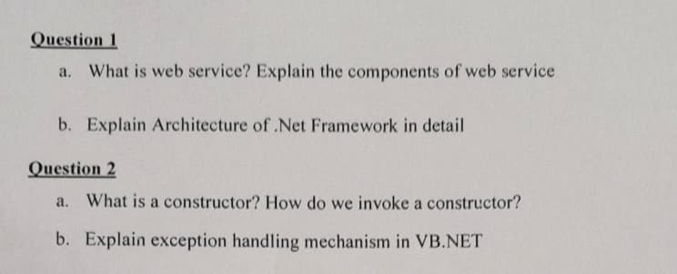 Question 1
a. What is web service? Explain the components of web service
b. Explain Architecture of .Net Framework in detail
Question 2
a. What is a constructor? How do we invoke a constructor?
b. Explain exception handling mechanism in VB.NET