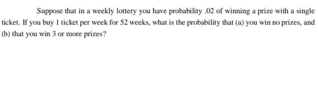 Suppose that in a weekly lottery you have probability .02 of winning a prize with a single
ticket. If you buy 1 ticket per week for 52 weeks, what is the probability that (a) you win no prizes, and
(b) that you win 3 or more prizes?