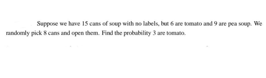 Suppose we have 15 cans of soup with no labels, but 6 are tomato and 9 are pea soup. We
randomly pick 8 cans and open them. Find the probability 3 are tomato.