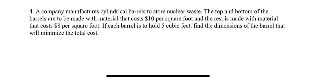 4. A company manufactures cylindrical barrels to store nuclear waste. The top and bottom of the
barrels are to be made with material that costs $10 per square foot and the rest is made with material
that costs $8 per square foot. If each barrel is to hold 5 cubic feet, find the dimensions of the barrel that
will minimize the total cost.
