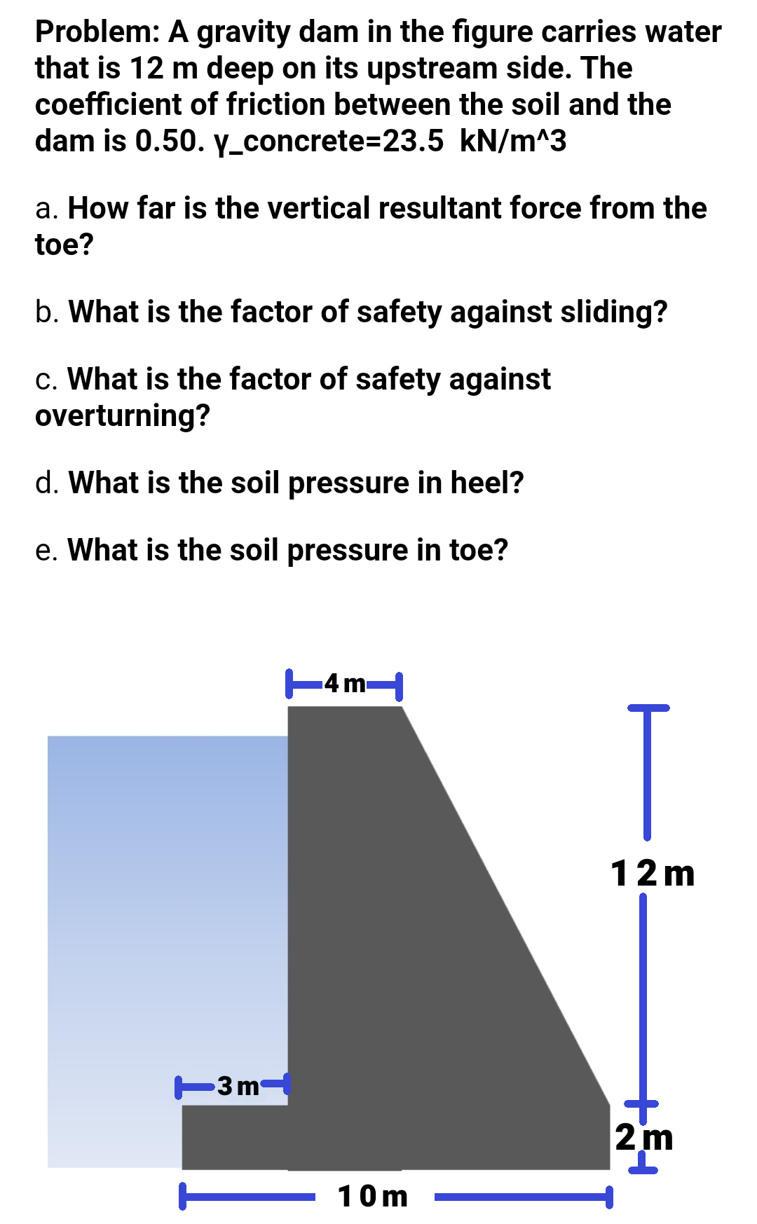 Problem: A gravity dam in the figure carries water
that is 12 m deep on its upstream side. The
coefficient of friction between the soil and the
dam is 0.50. y_concrete=23.5 kN/m^3
a. How far is the vertical resultant force from the
toe?
b. What is the factor of safety against sliding?
c. What is the factor of safety against
overturning?
d. What is the soil pressure in heel?
e. What is the soil pressure in toe?
4 m
T
12m
T3m
|2m
10m
