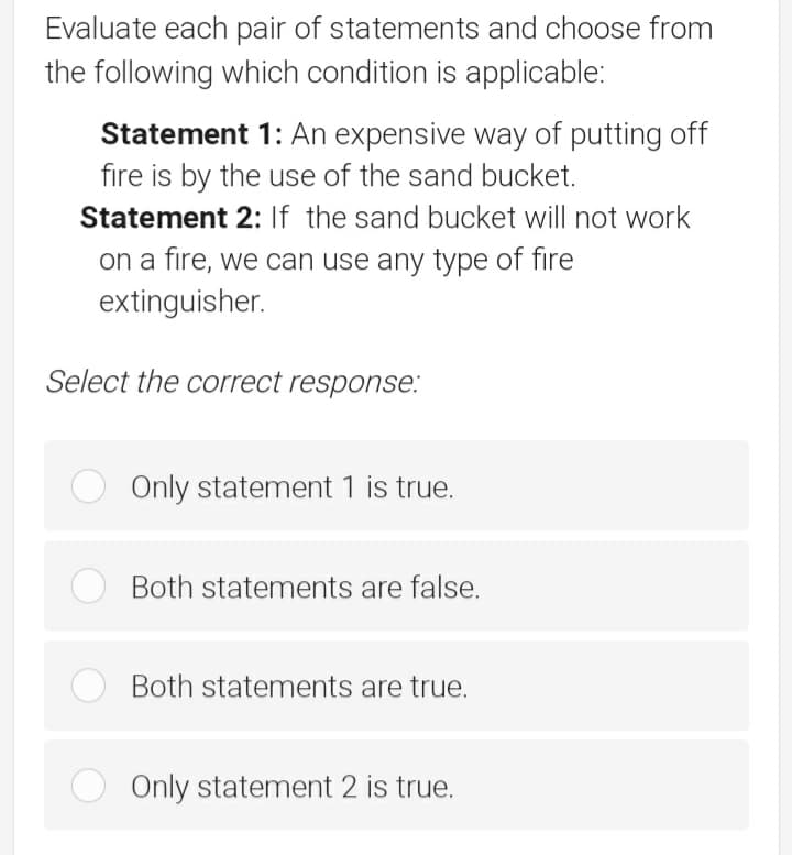 Evaluate each pair of statements and choose from
the following which condition is applicable:
Statement 1: An expensive way of putting off
fire is by the use of the sand bucket.
Statement 2: If the sand bucket will not work
on a fire, we can use any type of fire
extinguisher.
Select the correct response:
Only statement 1 is true.
Both statements are false.
O Both statements are true.
Only statement 2 is true.
