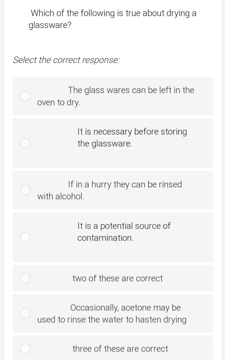 Which of the following is true about drying a
glassware?
Select the correct response:
The glass wares can be left in the
oven to dry.
It is necessary before storing
the glassware.
If in a hurry they can be rinsed
with alcohol.
It is a potential source of
contamination.
two of these are correct
Occasionally, acetone may be
used to rinse the water to hasten drying
three of these are correct
